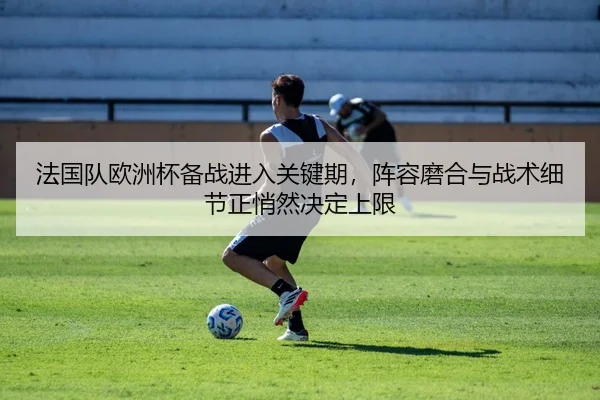 法国队欧洲杯备战进入关键期，阵容磨合与战术细节正悄然决定上限